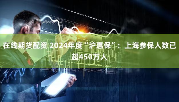 在线期货配资 2024年度“沪惠保”：上海参保人数已超4